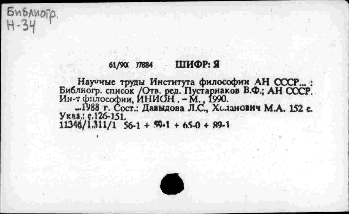 ﻿БиблиоГр
Г
61/90 77884 ШИФР: Я
Научные труды Института философии АН СССР... : Библкогр. список /Отв. рсд. Пусгарнаков В.Ф.; АН СССР Ин-т ф:ыософии, ИНИОН . - М., 1990.
-1988 г. Сост.: Давыдова Л.С., Хсданович МА. 152 с. Уха»,: е,126-151.
11346/1.311/1 56-1 + «И ♦ 65-0 ♦ М-1